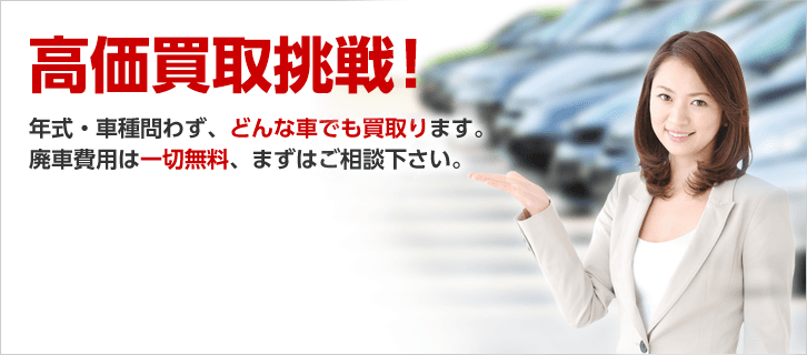 高価買取挑戦！年式・車種問わず、どんな車でも買い取ります。廃車費用は一切無料、まずはご相談ください。
